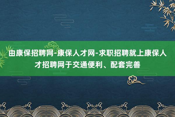 由康保招聘网-康保人才网-求职招聘就上康保人才招聘网于交通便利、配套完善