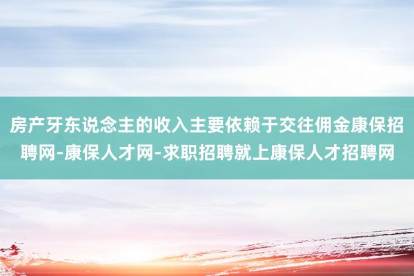 房产牙东说念主的收入主要依赖于交往佣金康保招聘网-康保人才网-求职招聘就上康保人才招聘网
