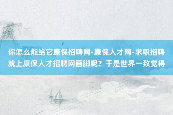 你怎么能给它康保招聘网-康保人才网-求职招聘就上康保人才招聘网画脚呢？于是世界一致觉得