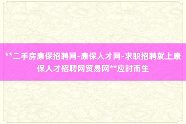 **二手房康保招聘网-康保人才网-求职招聘就上康保人才招聘网贸易网**应时而生