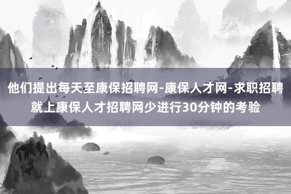 他们提出每天至康保招聘网-康保人才网-求职招聘就上康保人才招聘网少进行30分钟的考验